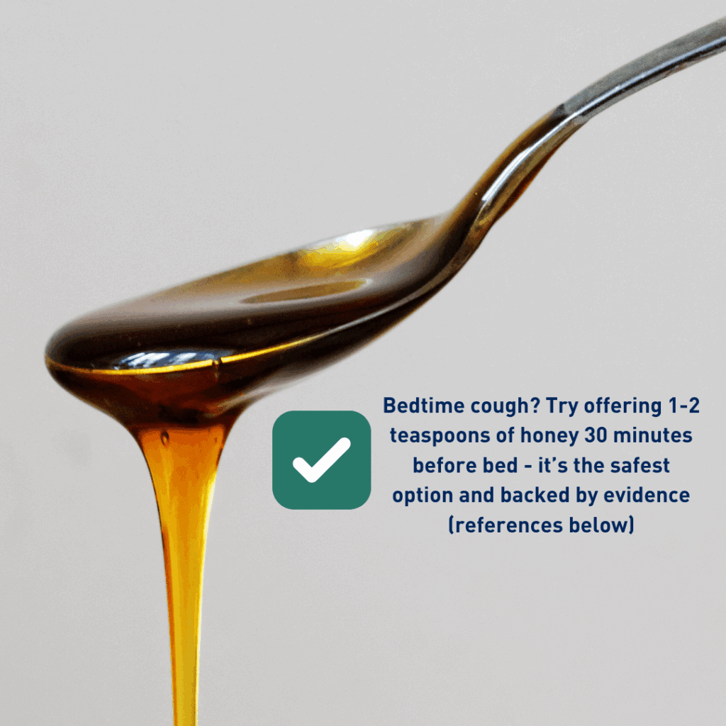  spoon - Bedtime cough? Try offering 1-2 teaspoons of honey 30 minutes before bed - it’s the safest option and backed by evidence (references below)